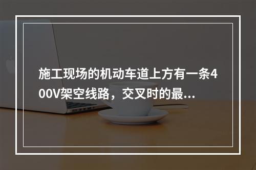 施工现场的机动车道上方有一条400V架空线路，交叉时的最小垂