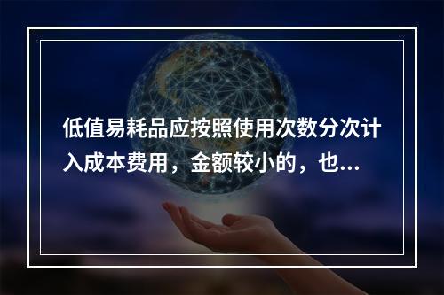 低值易耗品应按照使用次数分次计入成本费用，金额较小的，也可以