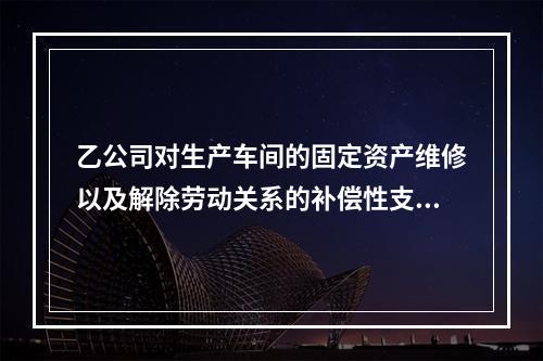 乙公司对生产车间的固定资产维修以及解除劳动关系的补偿性支出，