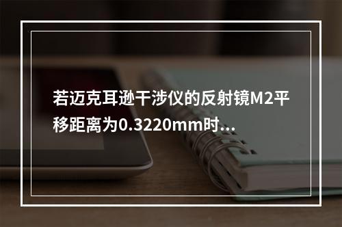 若迈克耳逊干涉仪的反射镜M2平移距离为0.3220mm时，测