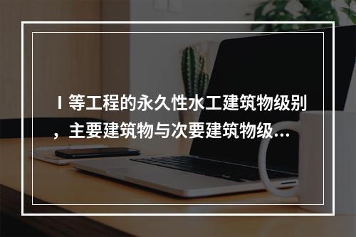 Ⅰ等工程的永久性水工建筑物级别，主要建筑物与次要建筑物级别