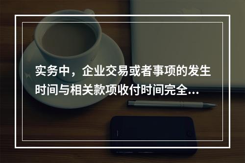 实务中，企业交易或者事项的发生时间与相关款项收付时间完全一致