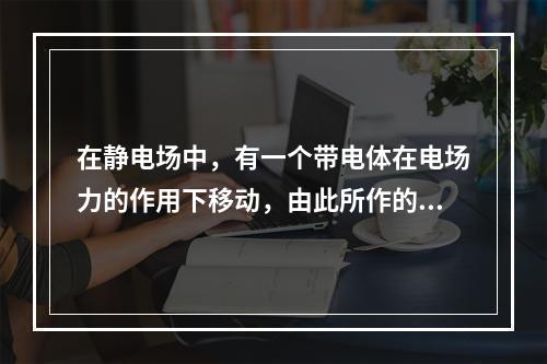 在静电场中，有一个带电体在电场力的作用下移动，由此所作的功的