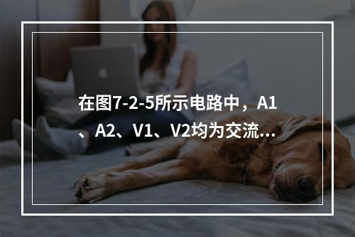 在图7-2-5所示电路中，A1、A2、V1、V2均为交流表，