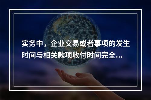 实务中，企业交易或者事项的发生时间与相关款项收付时间完全一致