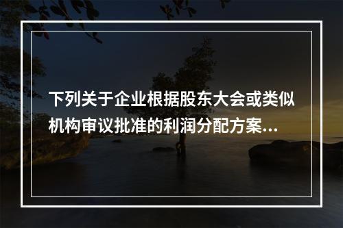 下列关于企业根据股东大会或类似机构审议批准的利润分配方案，确