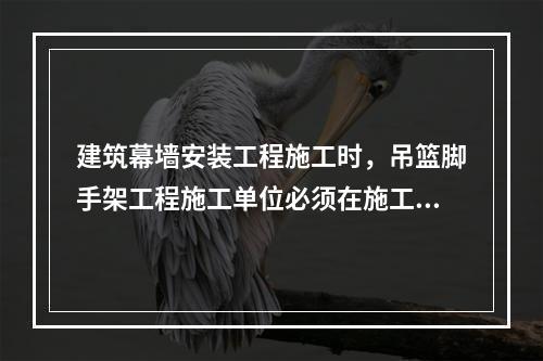 建筑幕墙安装工程施工时，吊篮脚手架工程施工单位必须在施工前编