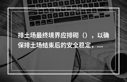 排土场最终境界应排砌（），以确保排土场结束后的安全稳定，防止