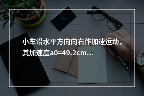 小车沿水平方向向右作加速运动，其加速度a0=49.2cm/s