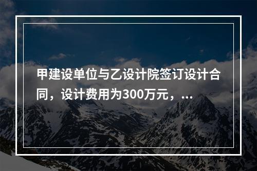 甲建设单位与乙设计院签订设计合同，设计费用为300万元，双方