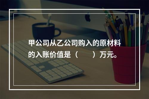 甲公司从乙公司购入的原材料的入账价值是（　　）万元。