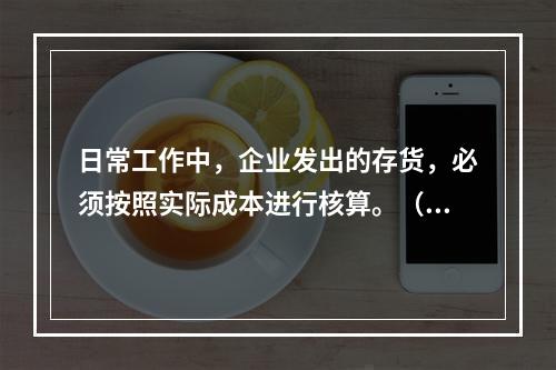 日常工作中，企业发出的存货，必须按照实际成本进行核算。（　）