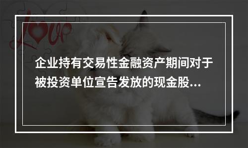 企业持有交易性金融资产期间对于被投资单位宣告发放的现金股利，