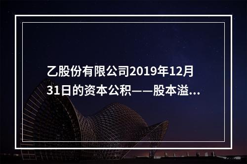 乙股份有限公司2019年12月31日的资本公积——股本溢价为