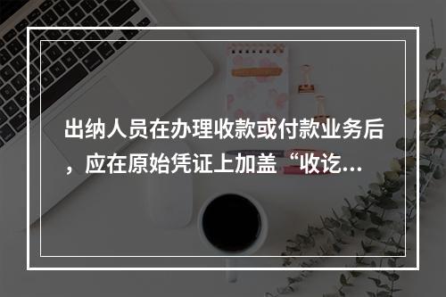 出纳人员在办理收款或付款业务后，应在原始凭证上加盖“收讫”或