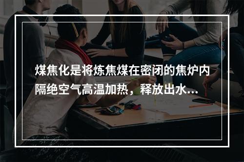 煤焦化是将炼焦煤在密闭的焦炉内隔绝空气高温加热，释放出水分和