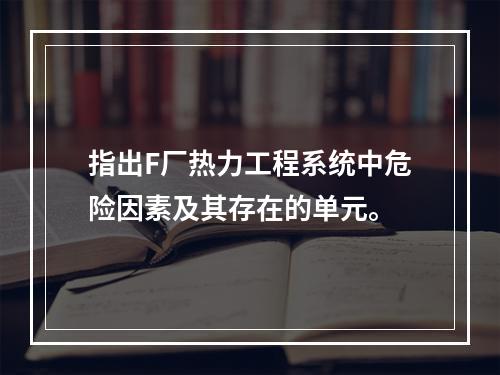 指出F厂热力工程系统中危险因素及其存在的单元。