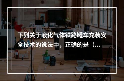 下列关于液化气体铁路罐车充装安全技术的说法中，正确的是（）。