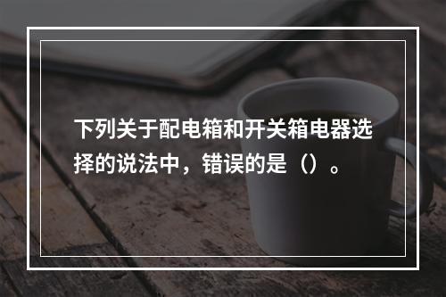 下列关于配电箱和开关箱电器选择的说法中，错误的是（）。