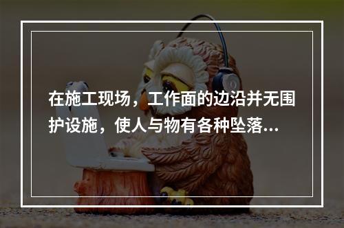 在施工现场，工作面的边沿并无围护设施，使人与物有各种坠落可能