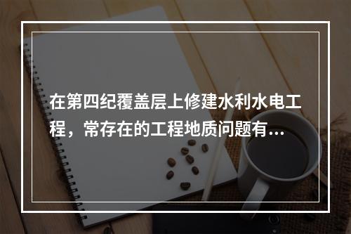 在第四纪覆盖层上修建水利水电工程，常存在的工程地质问题有（