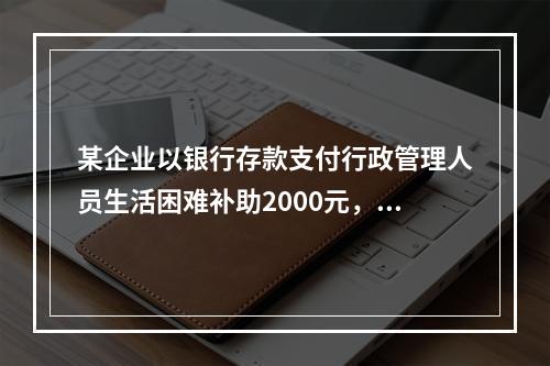 某企业以银行存款支付行政管理人员生活困难补助2000元，下列