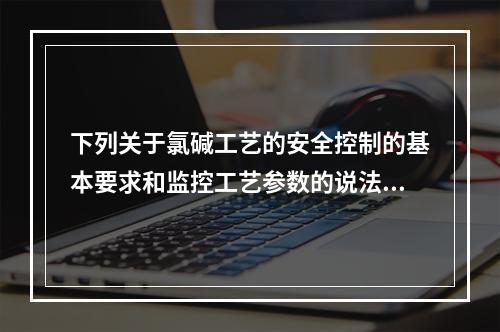 下列关于氯碱工艺的安全控制的基本要求和监控工艺参数的说法中，