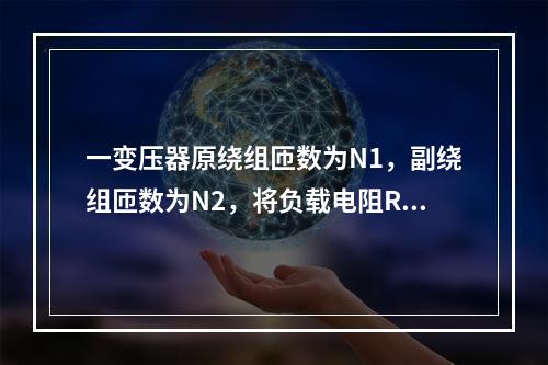 一变压器原绕组匝数为N1，副绕组匝数为N2，将负载电阻R接到