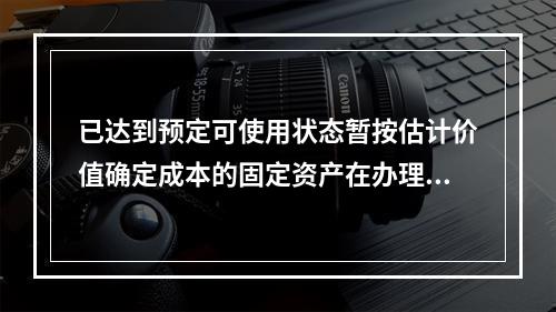 已达到预定可使用状态暂按估计价值确定成本的固定资产在办理竣工