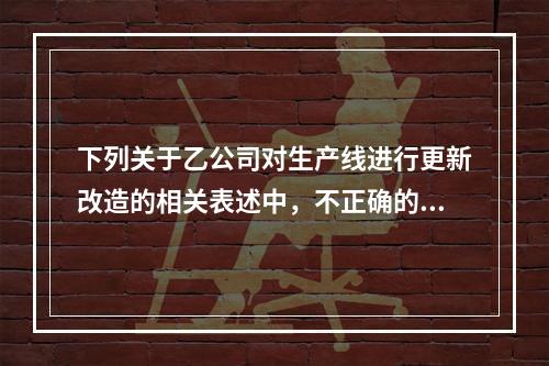 下列关于乙公司对生产线进行更新改造的相关表述中，不正确的是（