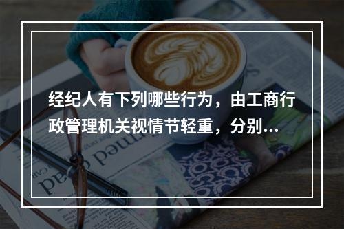 经纪人有下列哪些行为，由工商行政管理机关视情节轻重，分别给予