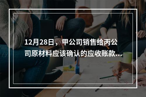 12月28日，甲公司销售给丙公司原材料应该确认的应收账款为（