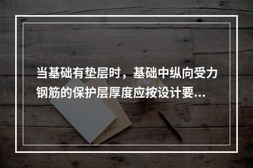 当基础有垫层时，基础中纵向受力钢筋的保护层厚度应按设计要求，