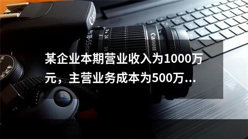 某企业本期营业收入为1000万元，主营业务成本为500万元，