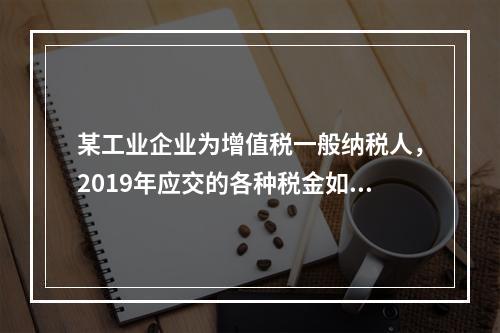 某工业企业为增值税一般纳税人，2019年应交的各种税金如下：