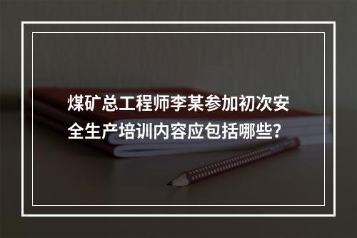 煤矿总工程师李某参加初次安全生产培训内容应包括哪些？