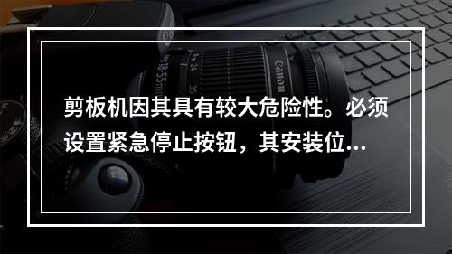 剪板机因其具有较大危险性。必须设置紧急停止按钮，其安装位置应