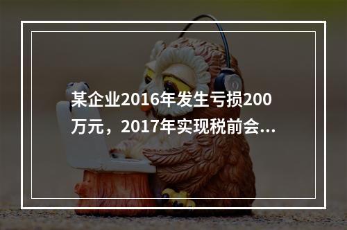 某企业2016年发生亏损200万元，2017年实现税前会计利