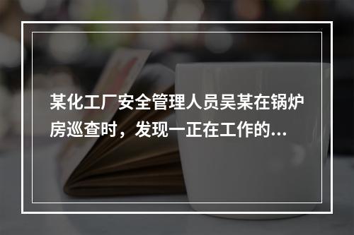 某化工厂安全管理人员吴某在锅炉房巡查时，发现一正在工作的电站