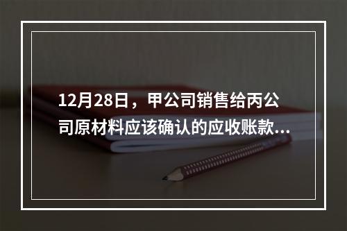 12月28日，甲公司销售给丙公司原材料应该确认的应收账款为（