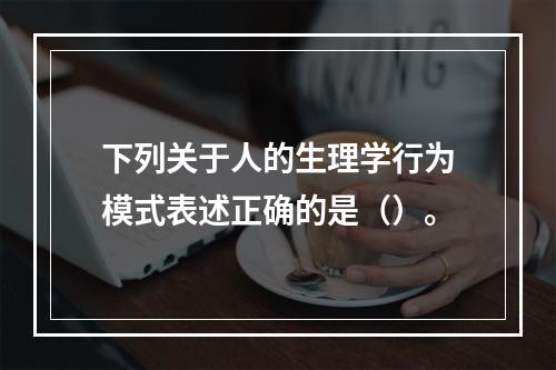 下列关于人的生理学行为模式表述正确的是（）。