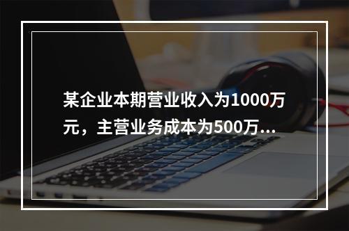 某企业本期营业收入为1000万元，主营业务成本为500万元，