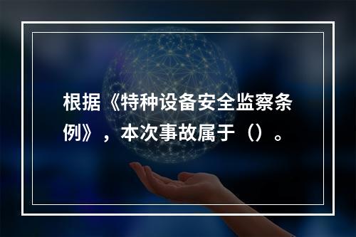 根据《特种设备安全监察条例》，本次事故属于（）。