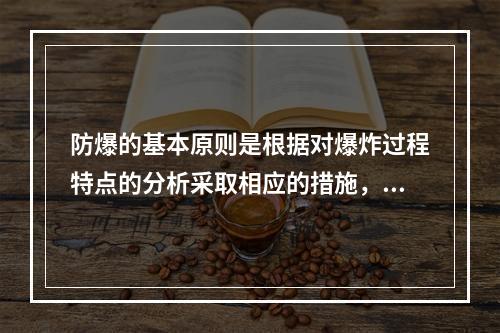 防爆的基本原则是根据对爆炸过程特点的分析采取相应的措施，防止