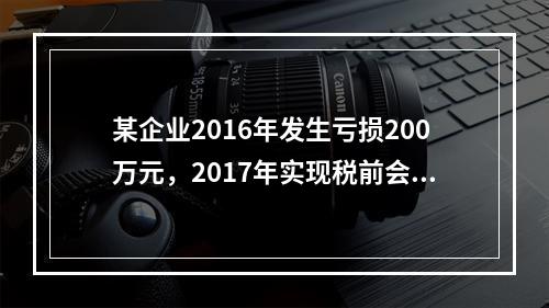 某企业2016年发生亏损200万元，2017年实现税前会计利