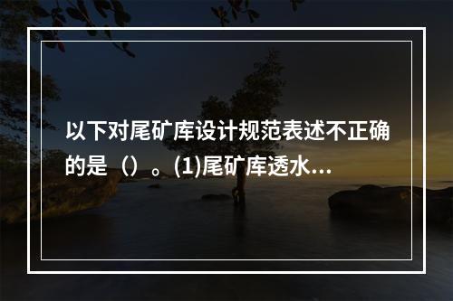 以下对尾矿库设计规范表述不正确的是（）。(1)尾矿库透水堆石