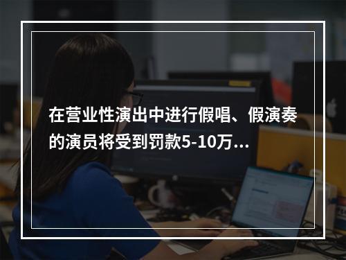 在营业性演出中进行假唱、假演奏的演员将受到罚款5-10万元的