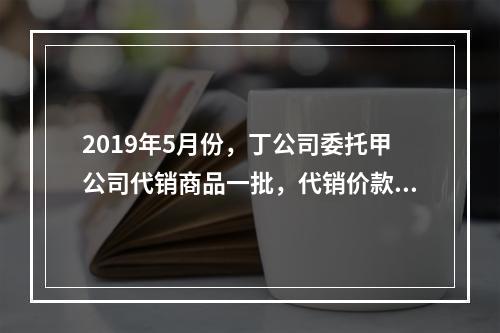 2019年5月份，丁公司委托甲公司代销商品一批，代销价款为3