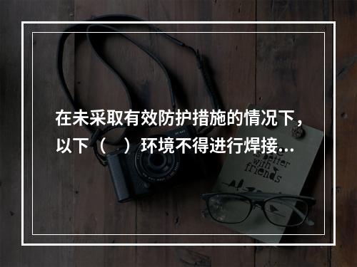 在未采取有效防护措施的情况下，以下（　）环境不得进行焊接作业