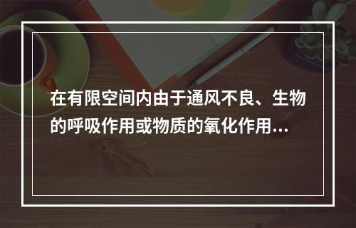 在有限空间内由于通风不良、生物的呼吸作用或物质的氧化作用，会